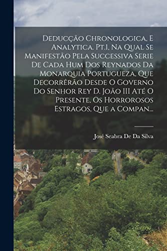 Deducção Chronologica, E Analytica. Pt.1, Na Qual Se Manifestão Pela Successiva Serie De Cada Hum Dos Reynados Da Monarquia Portugueza, Que Decorrêrão Desde O Governo Do Senhor Rey D. João III Até O Presente, Os Horrorosos Estragos, Que a Compan...
