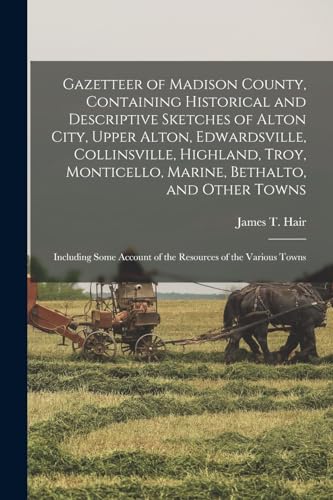 Gazetteer of Madison County, Containing Historical and Descriptive Sketches of Alton City, Upper Alton, Edwardsville, Collinsville, Highland, Troy, Monticello, Marine, Bethalto, and Other Towns