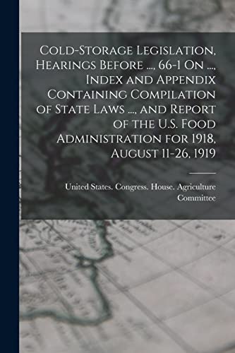 Cold-Storage Legislation, Hearings Before ..., 66-1 On ..., Index and Appendix Containing Compilation of State Laws ..., and Report of the U.S. Food Administration for 1918, August 11-26, 1919