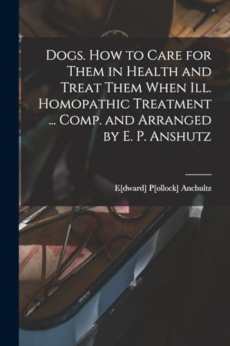 Dogs. How to Care for Them in Health and Treat Them When ill. Homopathic Treatment ... Comp. and Arranged by E. P. Anshutz