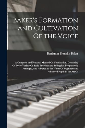 Baker's Formation and Cultivation Of the Voice; a Complete and Practical Method Of Vocalization, Consisting Of Every Variety Of Scale Exercises and Solfeggios, Progressively Arranged, and Adapted to the Wants Of Beginners and Advanced Pupils in the art Of