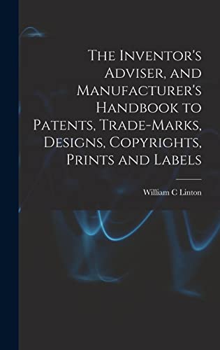 The Inventor's Adviser, and Manufacturer's Handbook to Patents, Trade-marks, Designs, Copyrights, Prints and Labels