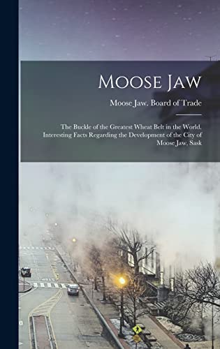 Moose Jaw; the Buckle of the Greatest Wheat Belt in the World. Interesting Facts Regarding the Development of the City of Moose Jaw, Sask