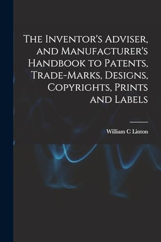 The Inventor's Adviser, and Manufacturer's Handbook to Patents, Trade-marks, Designs, Copyrights, Prints and Labels