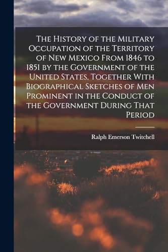 The History of the Military Occupation of the Territory of New Mexico From 1846 to 1851 by the Government of the United States, Together With Biographical Sketches of men Prominent in the Conduct of the Government During That Period