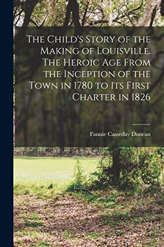 The Child's Story of the Making of Louisville. The Heroic age From the Inception of the Town in 1780 to its First Charter in 1826