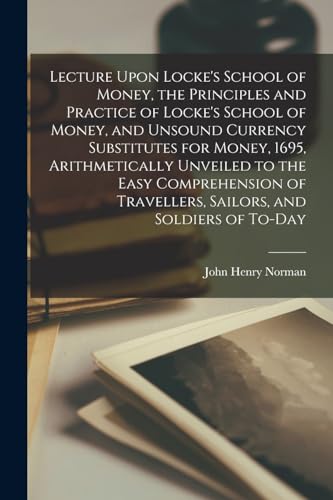 Lecture Upon Locke's School of Money, the Principles and Practice of Locke's School of Money, and Unsound Currency Substitutes for Money, 1695, Arithmetically Unveiled to the Easy Comprehension of Travellers, Sailors, and Soldiers of To-day