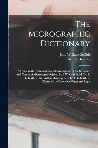 The Micrographic Dictionary; a Guide to the Examination and Investigation of the Structure and Nature of Microscopic Objects. By J. W. Griffith, M. D., F. L. S. &c ... and Arthur Henfrey, F. R. S., F. L. S. &c ... Illustrated by Forty-one Plates and Eight