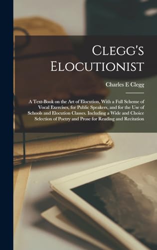 Clegg's Elocutionist; a Text-book on the art of Elocution, With a Full Scheme of Vocal Exercises, for Public Speakers, and for the use of Schools and Elocution Classes. Including a Wide and Choice Selection of Poetry and Prose for Reading and Recitation
