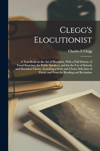 Clegg's Elocutionist; a Text-book on the art of Elocution, With a Full Scheme of Vocal Exercises, for Public Speakers, and for the use of Schools and Elocution Classes. Including a Wide and Choice Selection of Poetry and Prose for Reading and Recitation