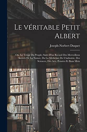 Le véritable petit Albert; ou, Le trésor du peuple; suivi d'un recueil des merveilleux secrets de la nature, da la médicine, de l'industrie, des sciences, des arts, pensées et bons mots