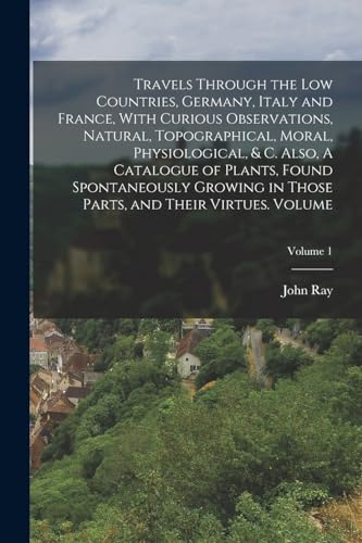 Travels Through the Low Countries, Germany, Italy and France, With Curious Observations, Natural, Topographical, Moral, Physiological, & c. Also, A Catalogue of Plants, Found Spontaneously Growing in Those Parts, and Their Virtues. Volume; Volume 1