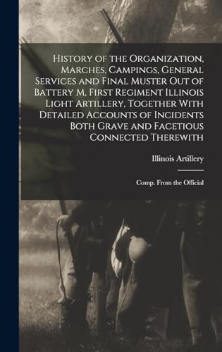 History of the Organization, Marches, Campings, General Services and Final Muster out of Battery M, First Regiment Illinois Light Artillery, Together With Detailed Accounts of Incidents Both Grave and Facetious Connected Therewith; Comp. From the Official