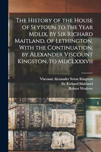 The History of the House of Seytoun to the Year Mdlix, By Sir Richard Maitland, of Lethington. With the Continuation, by Alexander Viscount Kingston, to Mdclxxxvii
