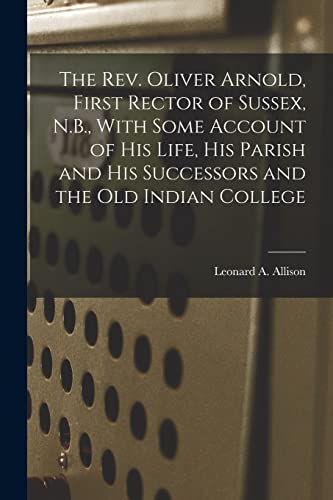 The Rev. Oliver Arnold, First Rector of Sussex, N.B., With Some Account of his Life, his Parish and his Successors and the old Indian College