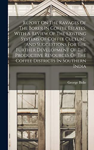 Report On The Ravages Of The Borer In Coffee Estates, With A Review Of The Existing Systems Of Coffee Culture, And Suggestions For The Further Development Of The Productive Resources Of The Coffee Districts In Southern India