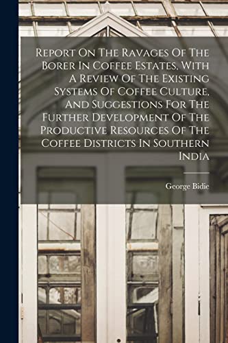 Report On The Ravages Of The Borer In Coffee Estates, With A Review Of The Existing Systems Of Coffee Culture, And Suggestions For The Further Development Of The Productive Resources Of The Coffee Districts In Southern India