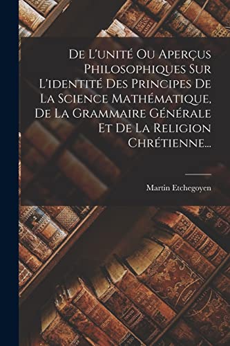 De L'unité Ou Aperçus Philosophiques Sur L'identité Des Principes De La Science Mathématique, De La Grammaire Générale Et De La Religion Chrétienne...