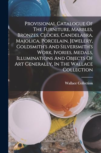 Provisional Catalogue Of The Furniture, Marbles, Bronzes, Clocks, Candelabra, Majolica, Porcelain, Jewelery, Goldsmith's And Silversmith's Work, Ivories, Medals, Illuminations And Objects Of Art Generally, In The Wallace Collection