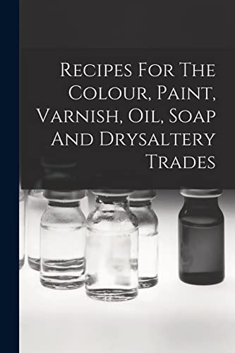 Recipes For The Colour, Paint, Varnish, Oil, Soap And Drysaltery Trades