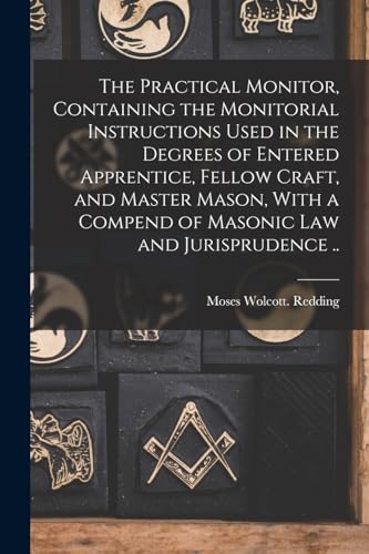 The Practical Monitor, Containing the Monitorial Instructions Used in the Degrees of Entered Apprentice, Fellow Craft, and Master Mason, With a Compend of Masonic Law and Jurisprudence ..