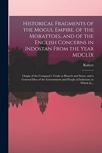 Historical Fragments of the Mogul Empire, of the Morattoes, and of the English Concerns in Indostan From the Year MDCLIX; Origin of the Company's Trade at Broach and Surat, and a General Idea of the Government and People of Indostan; to Which Is...