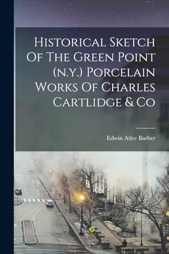 Historical Sketch Of The Green Point (n.y.) Porcelain Works Of Charles Cartlidge & Co