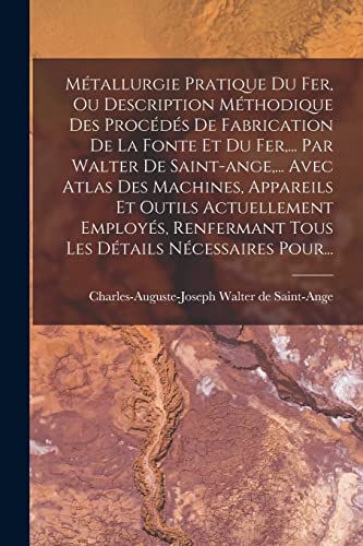 Métallurgie Pratique Du Fer, Ou Description Méthodique Des Procédés De Fabrication De La Fonte Et Du Fer,... Par Walter De Saint-ange,... Avec Atlas Des Machines, Appareils Et Outils Actuellement Employés, Renfermant Tous Les Détails Nécessaires Pour...