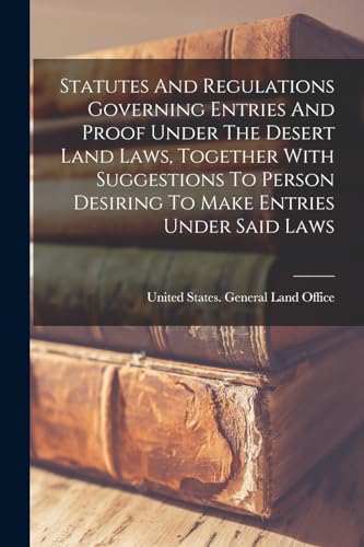 Statutes And Regulations Governing Entries And Proof Under The Desert Land Laws, Together With Suggestions To Person Desiring To Make Entries Under Said Laws