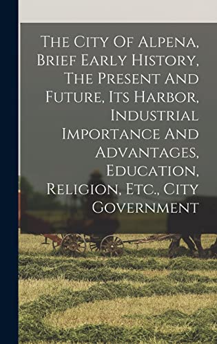 The City Of Alpena, Brief Early History, The Present And Future, Its Harbor, Industrial Importance And Advantages, Education, Religion, Etc., City Government