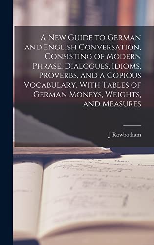 A New Guide to German and English Conversation, Consisting of Modern Phrase, Dialogues, Idioms, Proverbs, and a Copious Vocabulary, With Tables of German Moneys, Weights, and Measures