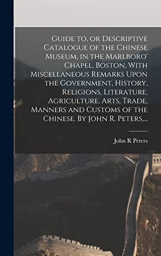 Guide to, or Descriptive Catalogue of the Chinese Museum, in the Marlboro' Chapel, Boston, With Miscellaneous Remarks Upon the Government, History, Religions, Literature, Agriculture, Arts, Trade, Manners and Customs of the Chinese. By John R. Peters,...
