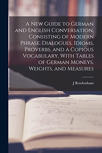 A New Guide to German and English Conversation, Consisting of Modern Phrase, Dialogues, Idioms, Proverbs, and a Copious Vocabulary, With Tables of German Moneys, Weights, and Measures