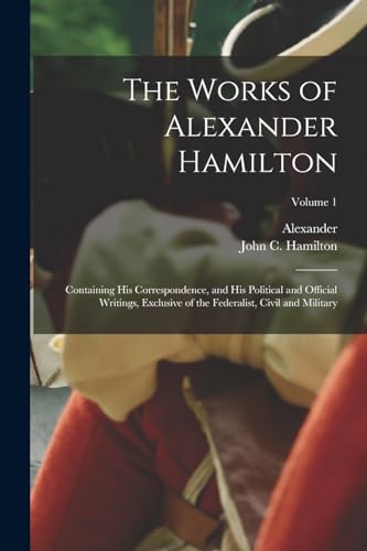 The Works of Alexander Hamilton; Containing His Correspondence, and His Political and Official Writings, Exclusive of the Federalist, Civil and Military; Volume 1
