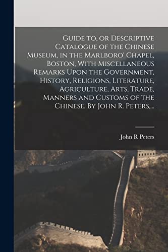 Guide to, or Descriptive Catalogue of the Chinese Museum, in the Marlboro' Chapel, Boston, With Miscellaneous Remarks Upon the Government, History, Religions, Literature, Agriculture, Arts, Trade, Manners and Customs of the Chinese. By John R. Peters,...