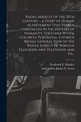 Radio, Miracle of the 20th Century ... a Story of Human Achievement That Stands Unrivalled in the History of Humanity, Together With a Colorful Portrayal, Giving a Broad, General View of the Whole Subject of Wireless Telegraph and Telephone and Its...