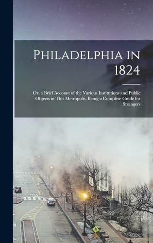 Philadelphia in 1824; Or, a Brief Account of the Various Institutions and Public Objects in This Metropolis, Being a Complete Guide for Strangers