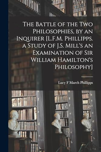 The Battle of the Two Philosophies, by an Inquirer [L.F.M. Phillipps. a Study of J.S. Mill's an Examination of Sir William Hamilton's Philosophy]