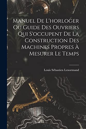Manuel De L'horloger Ou Guide Des Ouvriers Qui S'occupent De La Construction Des Machines Propres À Mesurer Le Temps