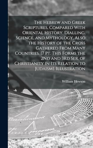 The Hebrew and Greek Scriptures, Compared With Oriental History, Dialling, Science, and Mythology, Also the History of the Cross Gathered From Many Countries. [7 Pt. This Forms the 2Nd and 3Rd Ser. of Christianity in Its Relation to Judaism]. Illustration