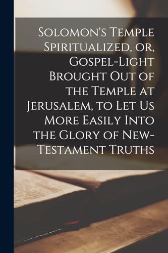 Solomon's Temple Spiritualized, or, Gospel-light Brought out of the Temple at Jerusalem, to let us More Easily Into the Glory of New-Testament Truths