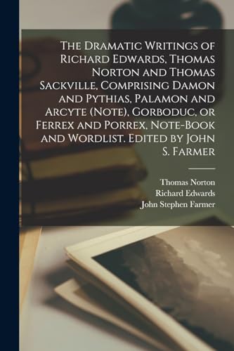 The Dramatic Writings of Richard Edwards, Thomas Norton and Thomas Sackville, Comprising Damon and Pythias, Palamon and Arcyte (Note), Gorboduc, or Ferrex and Porrex, Note-book and Wordlist. Edited by John S. Farmer