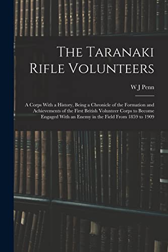 The Taranaki Rifle Volunteers ; a Corps With a History, Being a Chronicle of the Formation and Achievements of the First British Volunteer Corps to Become Engaged With an Enemy in the Field From 1859 to 1909