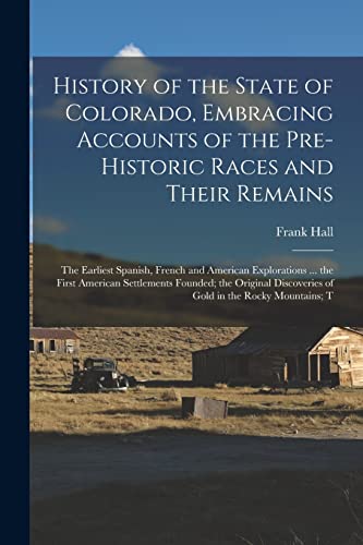 History of the State of Colorado, Embracing Accounts of the Pre-historic Races and Their Remains; the Earliest Spanish, French and American Explorations ... the First American Settlements Founded; the Original Discoveries of Gold in the Rocky Mountains; T