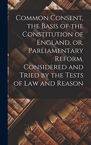Common Consent, the Basis of the Constitution of England, or, Parliamentary Reform, Considered and Tried by the Tests of law and Reason
