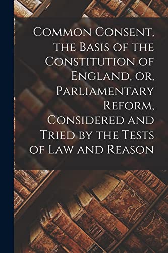 Common Consent, the Basis of the Constitution of England, or, Parliamentary Reform, Considered and Tried by the Tests of law and Reason