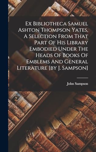 Ex Bibliotheca Samuel Ashton Thompson Yates, A Selection From That Part Of His Library Embodied Under The Heads Of Books Of Emblems And General Literature [by J. Sampson]
