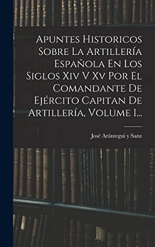 Apuntes Historicos Sobre La Artillería Española En Los Siglos Xiv V Xv Por El Comandante De Ejército Capitan De Artillería, Volume 1...