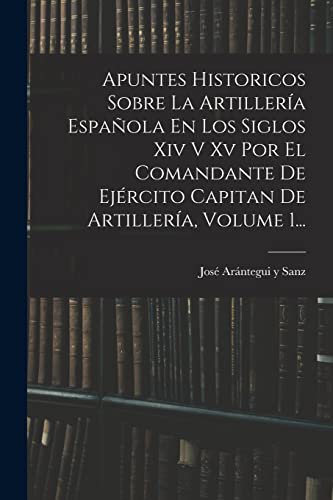 Apuntes Historicos Sobre La Artillería Española En Los Siglos Xiv V Xv Por El Comandante De Ejército Capitan De Artillería, Volume 1...