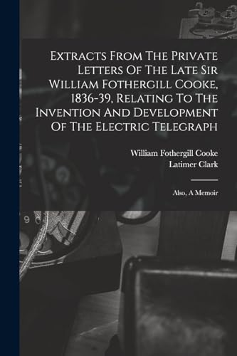 Extracts From The Private Letters Of The Late Sir William Fothergill Cooke, 1836-39, Relating To The Invention And Development Of The Electric Telegraph
